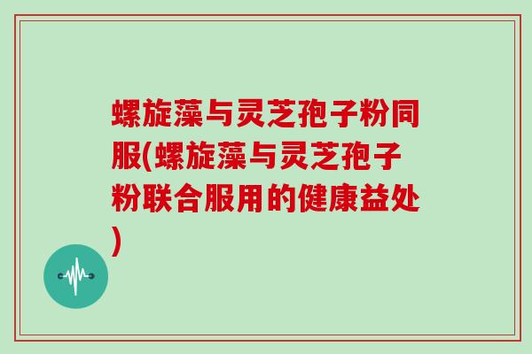 螺旋藻与灵芝孢子粉同服(螺旋藻与灵芝孢子粉联合服用的健康益处)