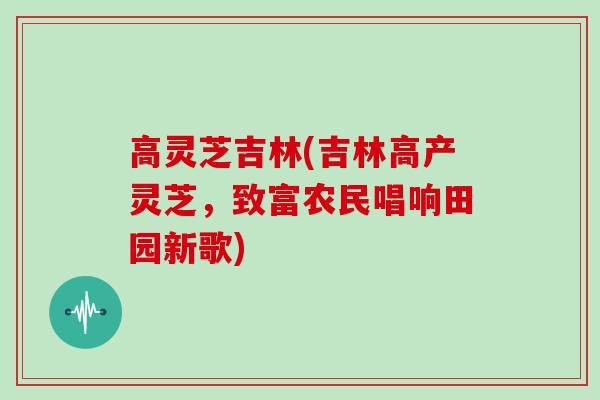 高灵芝吉林(吉林高产灵芝,致富农民唱响田园新歌)-第1张图片-灵芝大师 高灵芝吉林(吉林高产灵芝,致富农民唱响田园新歌)-第1张图片-灵芝大师