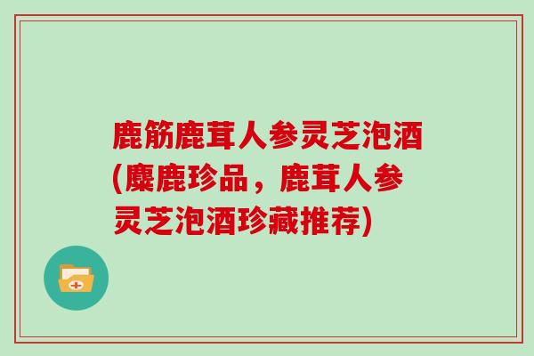 鹿筋鹿茸人参灵芝泡酒(麋鹿珍品，鹿茸人参灵芝泡酒珍藏推荐)