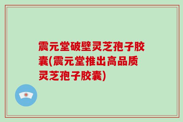 震元堂破壁灵芝孢子胶囊(震元堂推出高品质灵芝孢子胶囊)