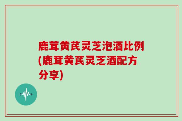 鹿茸黄芪灵芝泡酒比例(鹿茸黄芪灵芝酒配方分享)