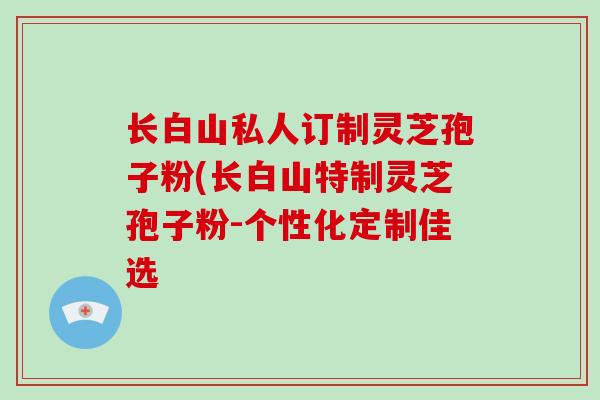 长白山私人订制灵芝孢子粉(长白山特制灵芝孢子粉-个性化定制佳选