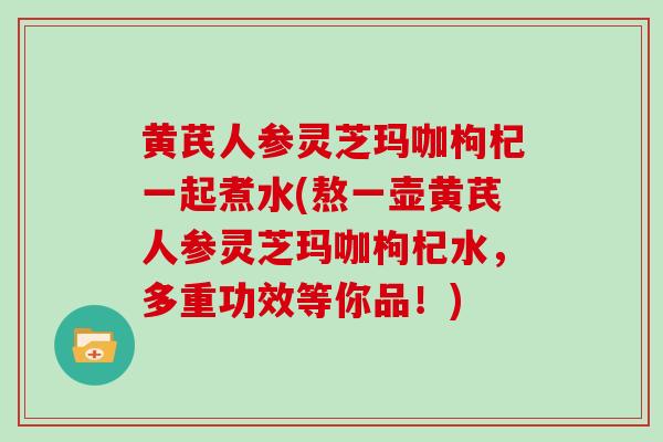 黄芪人参灵芝玛咖枸杞一起煮水(熬一壶黄芪人参灵芝玛咖枸杞水，多重功效等你品！)