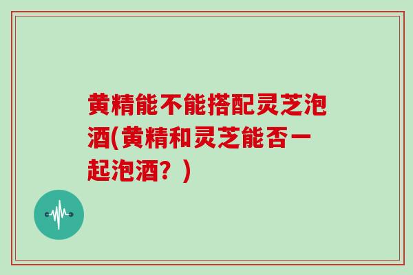 黄精能不能搭配灵芝泡酒(黄精和灵芝能否一起泡酒？)
