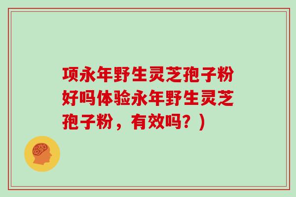 项永年野生灵芝孢子粉好吗体验永年野生灵芝孢子粉，有效吗？)