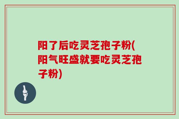 阳了后吃灵芝孢子粉(阳气旺盛就要吃灵芝孢子粉)