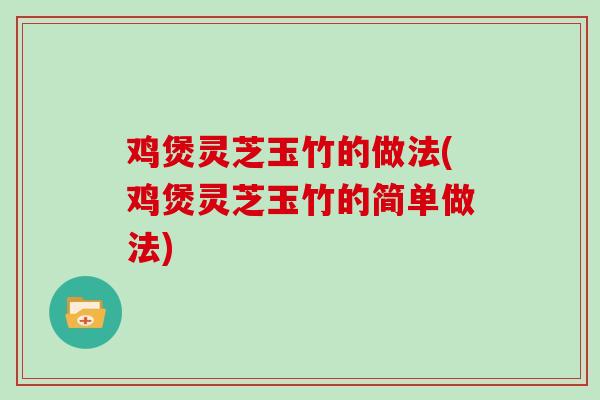 鸡煲灵芝玉竹的做法(鸡煲灵芝玉竹的简单做法)