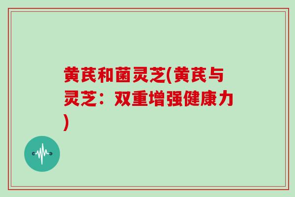 黄芪和菌灵芝(黄芪与灵芝:双重增强健康力)-第1张图片-灵芝大师 黄芪和菌灵芝(黄芪与灵芝:双重增强健康力)-第1张图片-灵芝大师