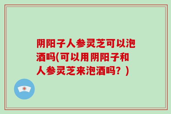 阴阳子人参灵芝可以泡酒吗(可以用阴阳子和人参灵芝来泡酒吗？)