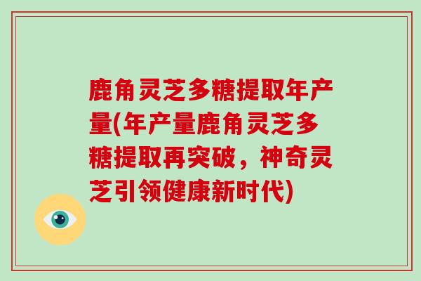 鹿角灵芝多糖提取年产量(年产量鹿角灵芝多糖提取再突破，神奇灵芝引领健康新时代)