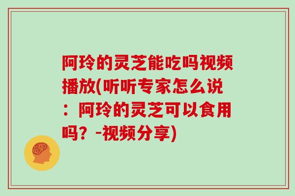 阿玲的灵芝能吃吗视频播放(听听专家怎么说：阿玲的灵芝可以食用吗？-视频分享)