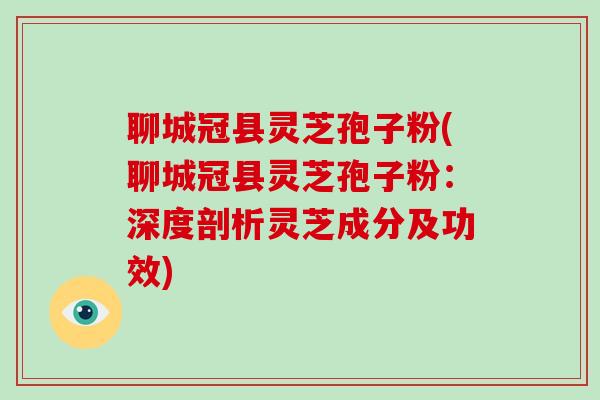 聊城冠县灵芝孢子粉(聊城冠县灵芝孢子粉：深度剖析灵芝成分及功效)
