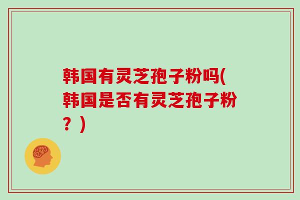 韩国有灵芝孢子粉吗(韩国是否有灵芝孢子粉？)