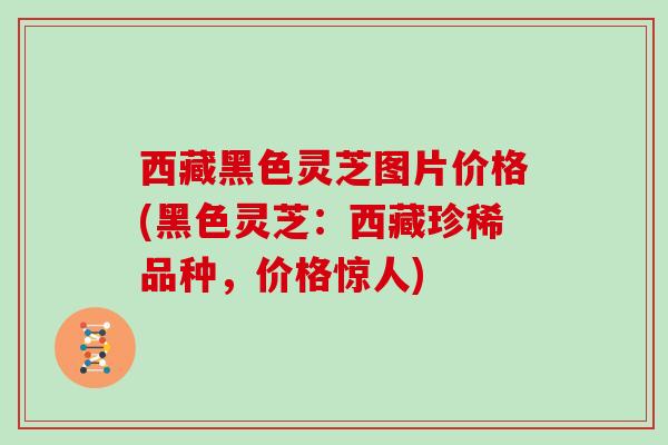 西藏黑色灵芝图片价格(黑色灵芝：西藏珍稀品种，价格惊人)