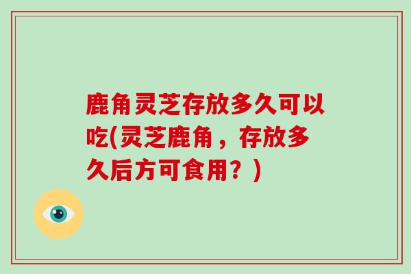 鹿角灵芝存放多久可以吃(灵芝鹿角，存放多久后方可食用？)-第1张图片-灵芝大师
