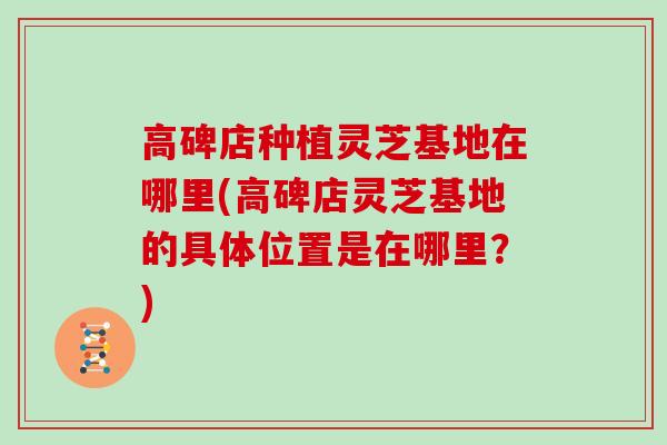 高碑店种植灵芝基地在哪里(高碑店灵芝基地的具体位置是在哪里？)