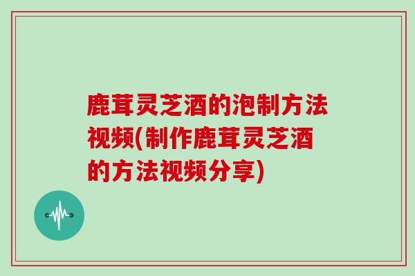 鹿茸灵芝酒的泡制方法视频(制作鹿茸灵芝酒的方法视频分享)