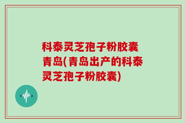 科泰灵芝孢子粉胶囊 青岛(青岛出产的科泰灵芝孢子粉胶囊)
