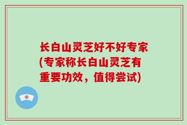 长白山灵芝好不好专家(专家称长白山灵芝有重要功效，值得尝试)