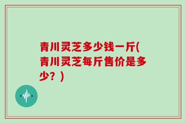 青川灵芝多少钱一斤(青川灵芝每斤售价是多少？)