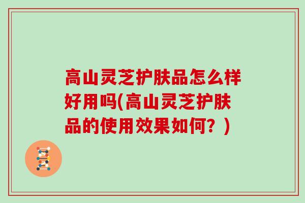 高山灵芝护肤品怎么样好用吗(高山灵芝护肤品的使用效果如何？)