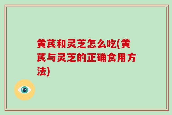 黄芪和灵芝怎么吃(黄芪与灵芝的正确食用方法)