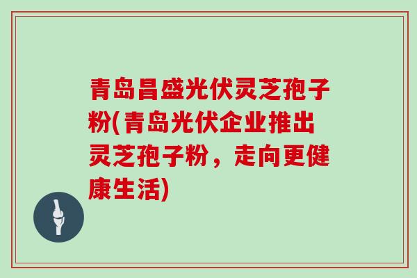 青岛昌盛光伏灵芝孢子粉(青岛光伏企业推出灵芝孢子粉，走向更健康生活)
