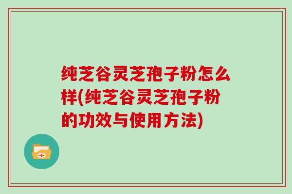 纯芝谷灵芝孢子粉怎么样(纯芝谷灵芝孢子粉的功效与使用方法)