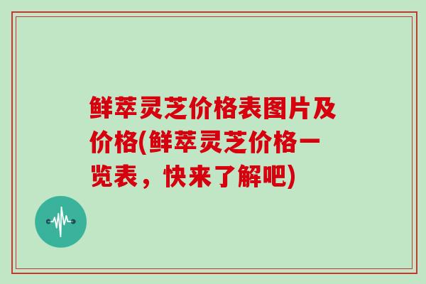 鲜萃灵芝价格表图片及价格(鲜萃灵芝价格一览表，快来了解吧)