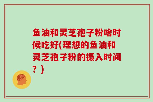鱼油和灵芝孢子粉啥时候吃好(理想的鱼油和灵芝孢子粉的摄入时间？)