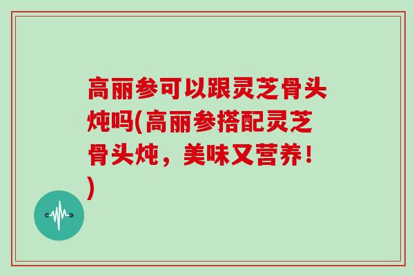 高丽参可以跟灵芝骨头炖吗(高丽参搭配灵芝骨头炖，美味又营养！)