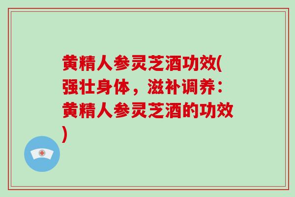 黄精人参灵芝酒功效(强壮身体，滋补调养：黄精人参灵芝酒的功效)