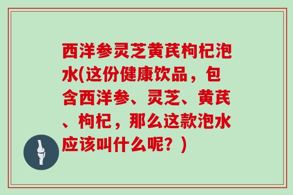 西洋参灵芝黄芪枸杞泡水(这份健康饮品,包含西洋参、灵芝、黄芪、枸杞,那么这款泡水应该叫什么呢?)-第1张图片-灵芝大师 西洋参灵芝黄芪枸杞泡水(这份健康饮品,包含西洋参、灵芝、黄芪、枸杞,那么这款泡水应该叫什么呢?)-第1张图片-灵芝大师