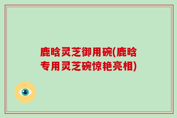 鹿晗灵芝御用碗(鹿晗专用灵芝碗惊艳亮相)