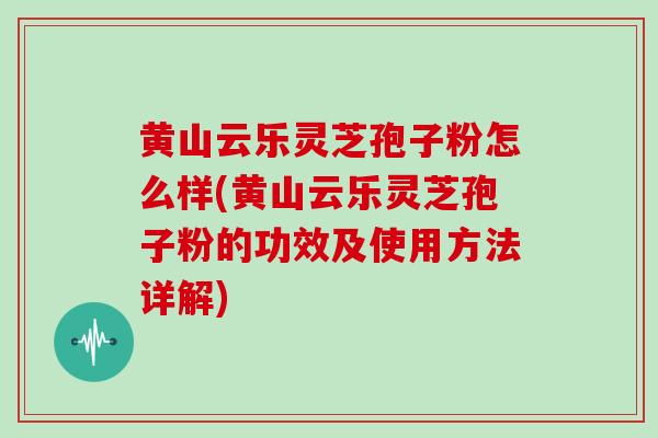 黄山云乐灵芝孢子粉怎么样(黄山云乐灵芝孢子粉的功效及使用方法详解)