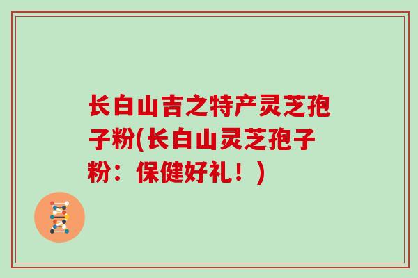 长白山吉之特产灵芝孢子粉(长白山灵芝孢子粉：保健好礼！)