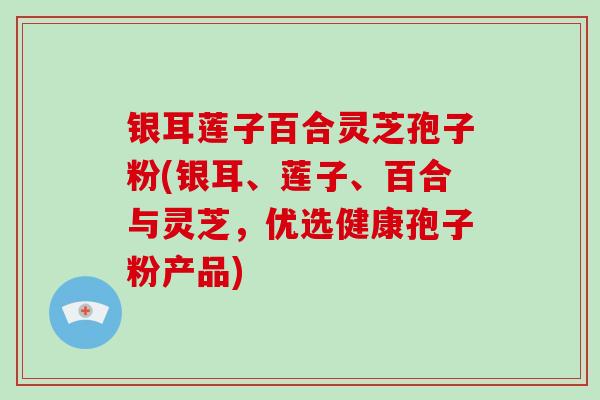 银耳莲子百合灵芝孢子粉(银耳、莲子、百合与灵芝，优选健康孢子粉产品)
