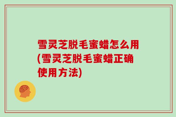 雪灵芝脱毛蜜蜡怎么用(雪灵芝脱毛蜜蜡正确使用方法)