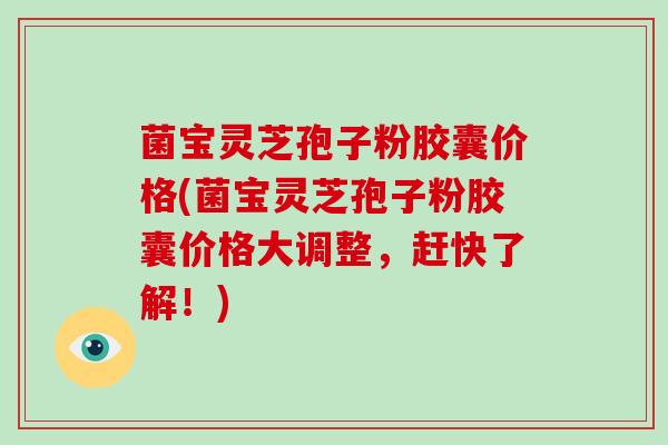 菌宝灵芝孢子粉胶囊价格(菌宝灵芝孢子粉胶囊价格大调整，赶快了解！)