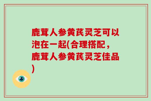 鹿茸人参黄芪灵芝可以泡在一起(合理搭配，鹿茸人参黄芪灵芝佳品)