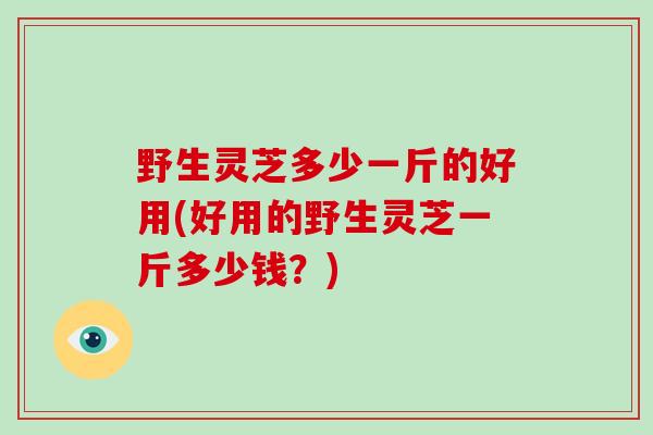 野生灵芝多少一斤的好用(好用的野生灵芝一斤多少钱？)