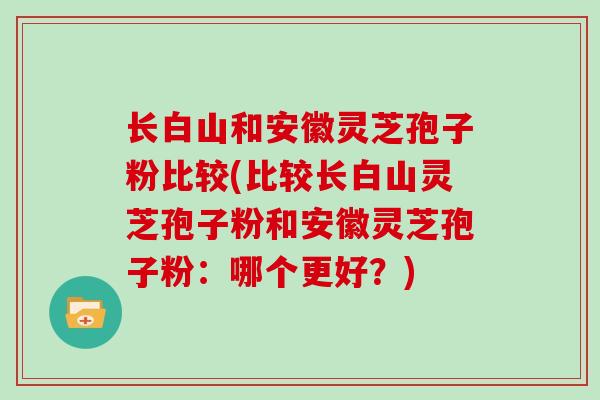 长白山和安徽灵芝孢子粉比较(比较长白山灵芝孢子粉和安徽灵芝孢子粉：哪个更好？)