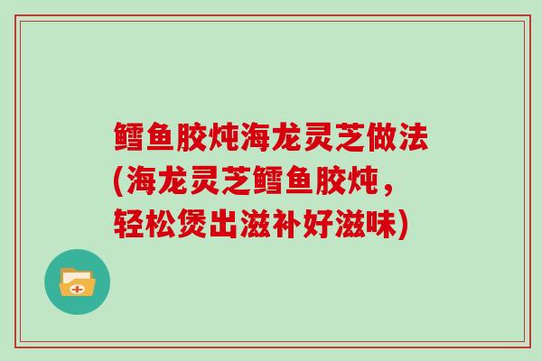 鳕鱼胶炖海龙灵芝做法(海龙灵芝鳕鱼胶炖，轻松煲出滋补好滋味)