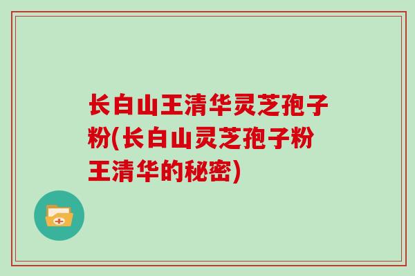 长白山王清华灵芝孢子粉(长白山灵芝孢子粉王清华的秘密)