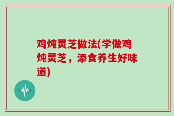 鸡炖灵芝做法(学做鸡炖灵芝，添食养生好味道)