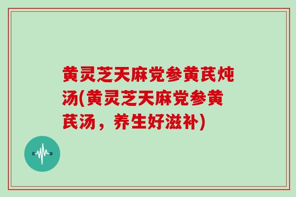 黄灵芝天麻党参黄芪炖汤(黄灵芝天麻党参黄芪汤，养生好滋补)