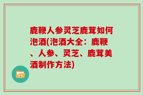 鹿鞭人参灵芝鹿茸如何泡酒(泡酒大全：鹿鞭、人参、灵芝、鹿茸美酒制作方法)