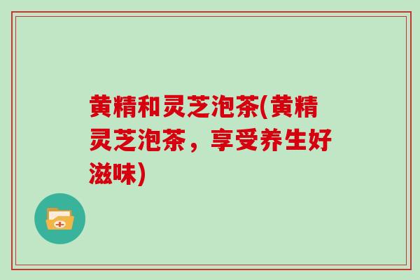 黄精和灵芝泡茶(黄精灵芝泡茶,享受养生好滋味)-第1张图片-灵芝大师 黄精和灵芝泡茶(黄精灵芝泡茶,享受养生好滋味)-第1张图片-灵芝大师