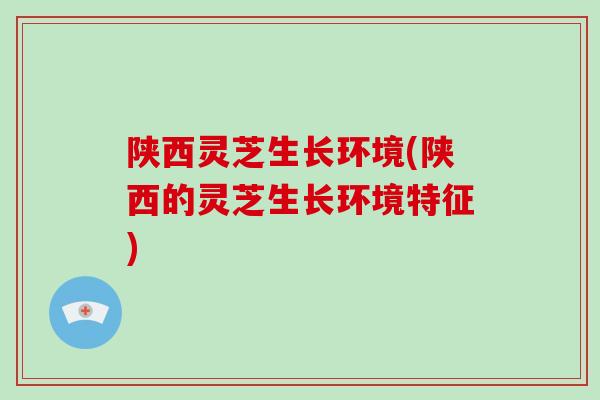 陕西灵芝生长环境(陕西的灵芝生长环境特征)