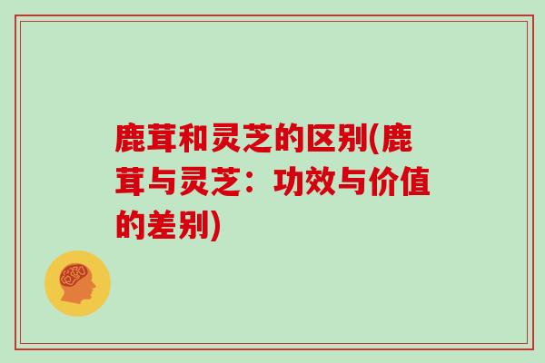 鹿茸和灵芝的区别(鹿茸与灵芝：功效与价值的差别)